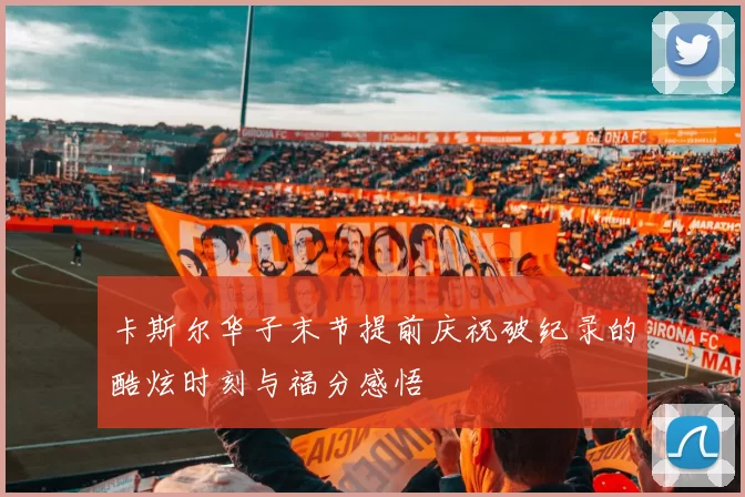 卡斯尔华子末节提前庆祝破纪录的酷炫时刻与福分感悟