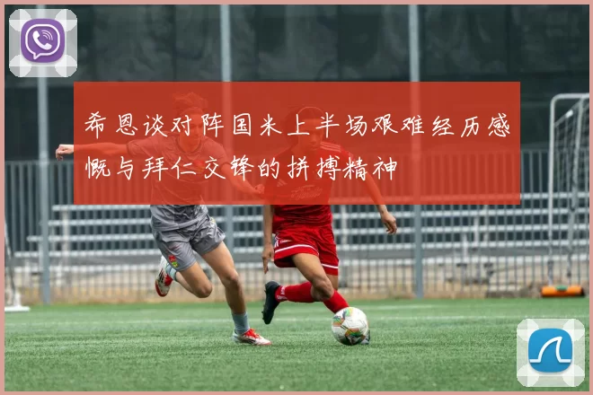 希恩谈对阵国米上半场艰难经历感慨与拜仁交锋的拼搏精神