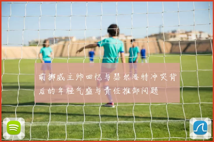 前挪威主帅回忆与瑟尔洛特冲突背后的年轻气盛与责任推卸问题
