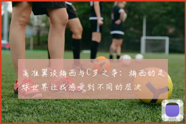 高准翼谈梅西与C罗之争：梅西的足球世界让我感受到不同的层次
