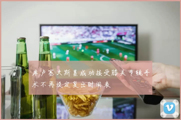 库卢塞夫斯基成功接受膝关节镜手术不再设定复出时间表