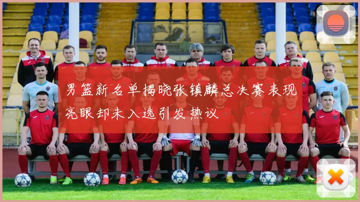 男篮新名单揭晓张镇麟总决赛表现亮眼却未入选引发热议