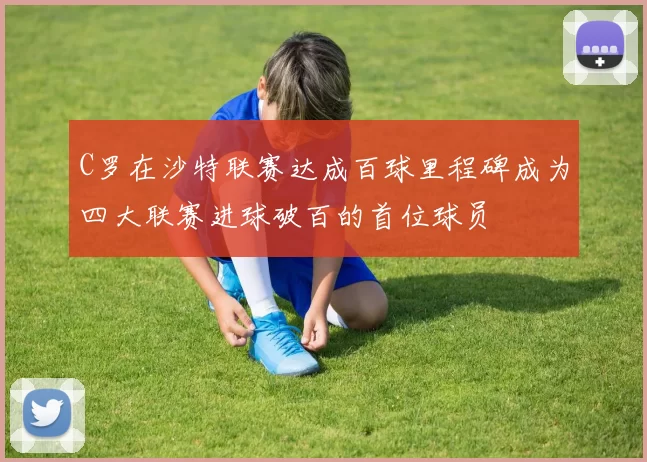 C罗在沙特联赛达成百球里程碑成为四大联赛进球破百的首位球员