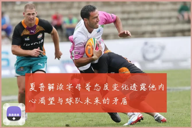 夏普解读字母哥态度变化透露他内心渴望与球队未来的矛盾