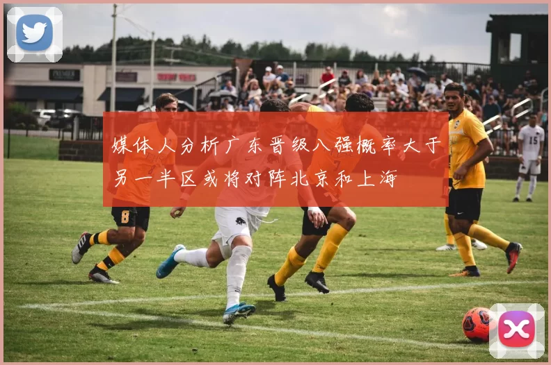 媒体人分析广东晋级八强概率大于另一半区或将对阵北京和上海