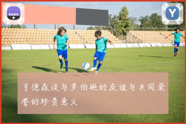 亨德森谈与罗伯逊的友谊与共同荣誉的珍贵意义