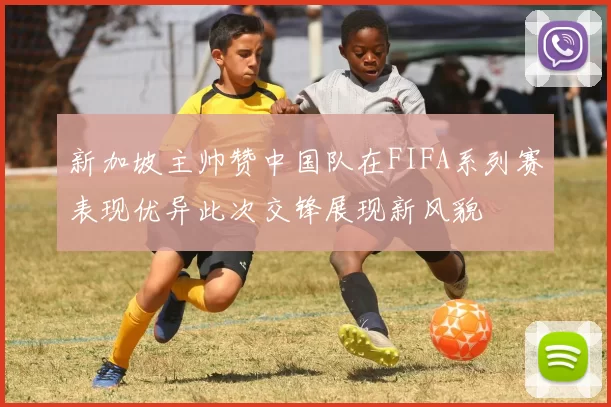 新加坡主帅赞中国队在FIFA系列赛表现优异此次交锋展现新风貌