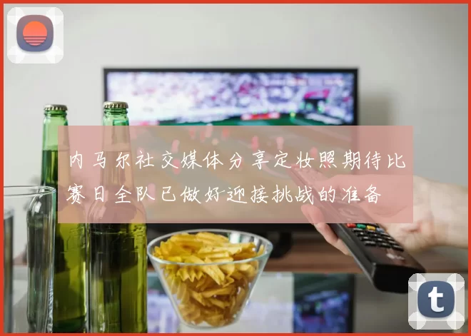 内马尔社交媒体分享定妆照期待比赛日全队已做好迎接挑战的准备