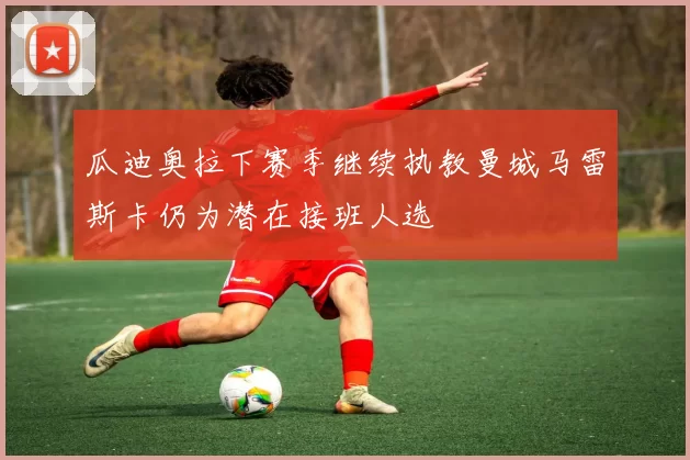 瓜迪奥拉下赛季继续执教曼城马雷斯卡仍为潜在接班人选