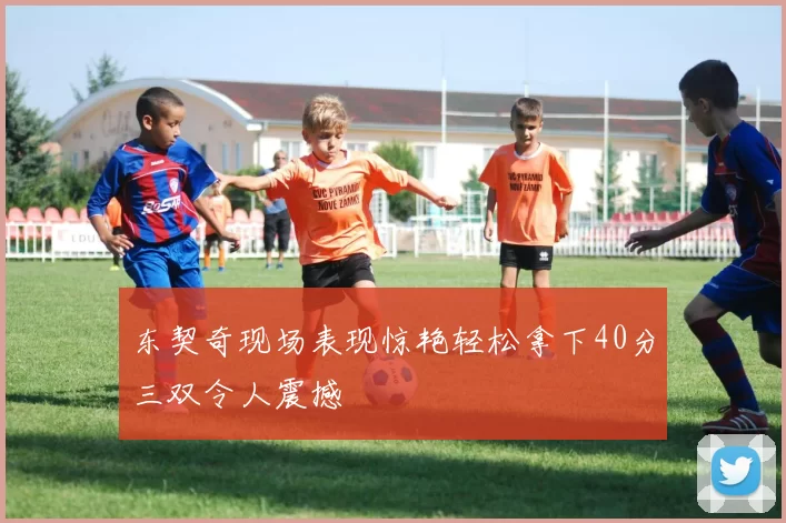 东契奇现场表现惊艳轻松拿下40分三双令人震撼