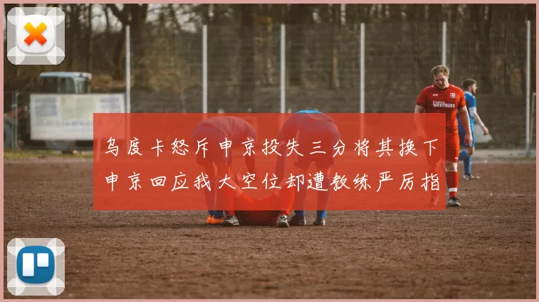 乌度卡怒斥申京投失三分将其换下申京回应我大空位却遭教练严厉指责