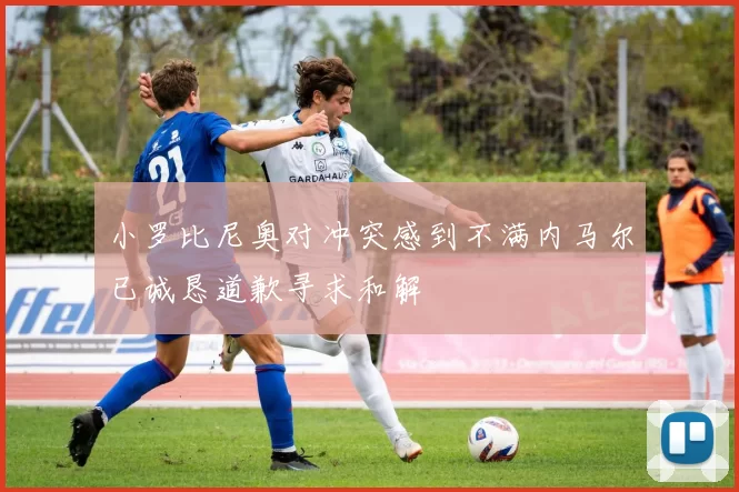 小罗比尼奥对冲突感到不满内马尔已诚恳道歉寻求和解