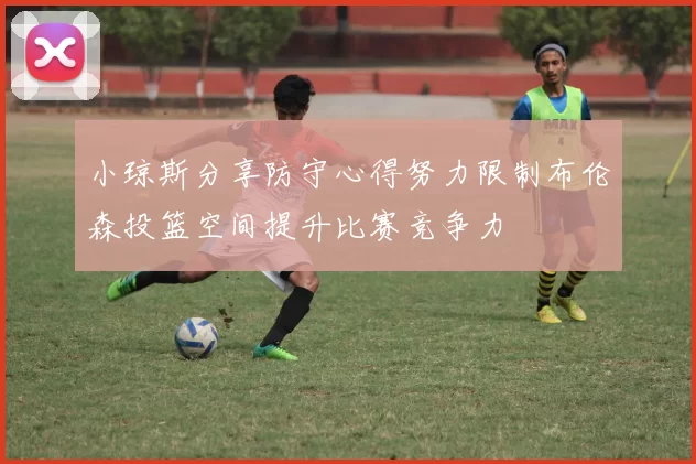 小琼斯分享防守心得努力限制布伦森投篮空间提升比赛竞争力