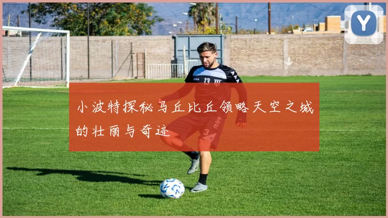 小波特探秘马丘比丘领略天空之城的壮丽与奇迹