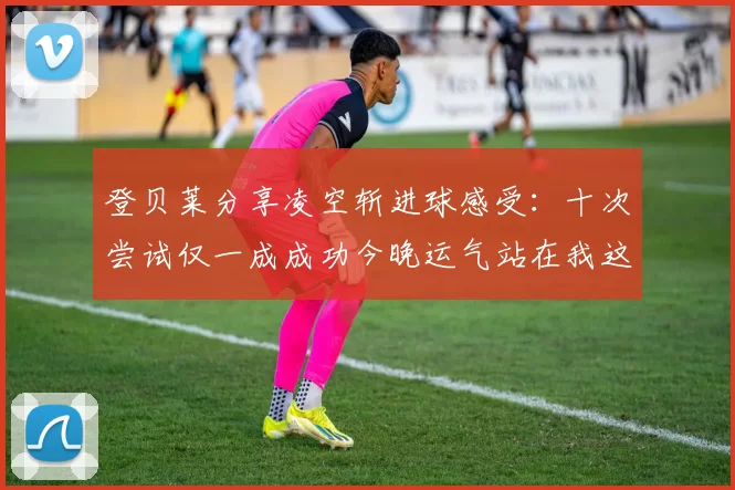 登贝莱分享凌空斩进球感受：十次尝试仅一成成功今晚运气站在我这边