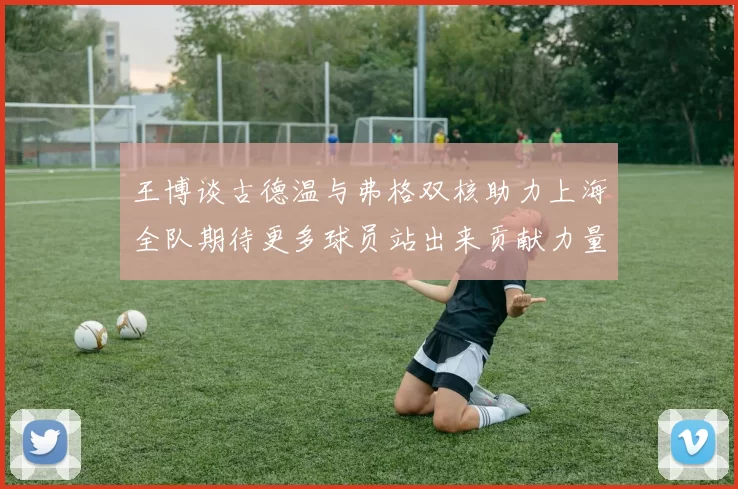 王博谈古德温与弗格双核助力上海全队期待更多球员站出来贡献力量